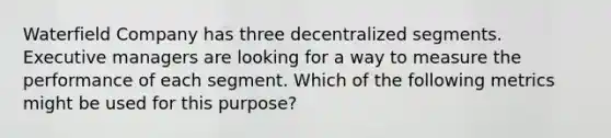 Waterfield Company has three decentralized segments. Executive managers are looking for a way to measure the performance of each segment. Which of the following metrics might be used for this purpose?