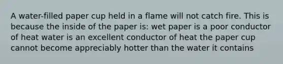 A water-filled paper cup held in a flame will not catch fire. This is because the inside of the paper is: wet paper is a poor conductor of heat water is an excellent conductor of heat the paper cup cannot become appreciably hotter than the water it contains