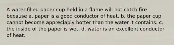 A water-filled paper cup held in a flame will not catch fire because a. paper is a good conductor of heat. b. the paper cup cannot become appreciably hotter than the water it contains. c. the inside of the paper is wet. d. water is an excellent conductor of heat.