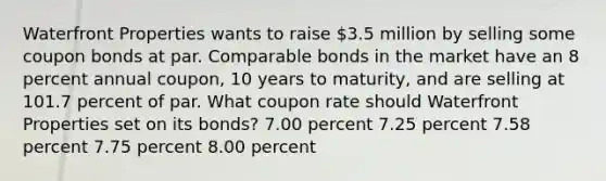 Waterfront Properties wants to raise 3.5 million by selling some coupon bonds at par. Comparable bonds in the market have an 8 percent annual coupon, 10 years to maturity, and are selling at 101.7 percent of par. What coupon rate should Waterfront Properties set on its bonds? 7.00 percent 7.25 percent 7.58 percent 7.75 percent 8.00 percent