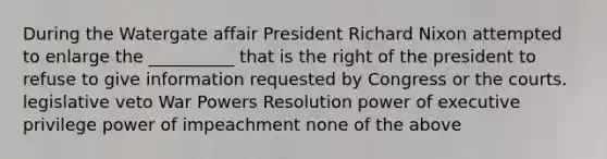 During the Watergate affair President Richard Nixon attempted to enlarge the __________ that is the right of the president to refuse to give information requested by Congress or the courts. legislative veto War Powers Resolution power of executive privilege power of impeachment none of the above