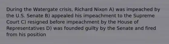 During the Watergate crisis, Richard Nixon A) was impeached by the U.S. Senate B) appealed his impeachment to the Supreme Court C) resigned before impeachment by the House of Representatives D) was founded guilty by the Senate and fired from his position