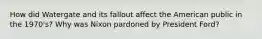 How did Watergate and its fallout affect the American public in the 1970's? Why was Nixon pardoned by President Ford?