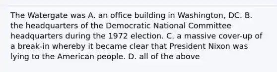 The Watergate was A. an office building in Washington, DC. B. the headquarters of the Democratic National Committee headquarters during the 1972 election. C. a massive cover-up of a break-in whereby it became clear that President Nixon was lying to the American people. D. all of the above