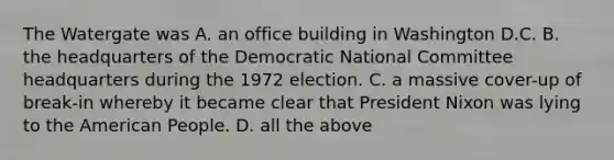 The Watergate was A. an office building in Washington D.C. B. the headquarters of the Democratic National Committee headquarters during the 1972 election. C. a massive cover-up of break-in whereby it became clear that President Nixon was lying to the American People. D. all the above