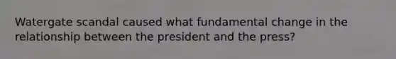 Watergate scandal caused what fundamental change in the relationship between the president and the press?