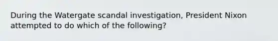 During the Watergate scandal investigation, President Nixon attempted to do which of the following?