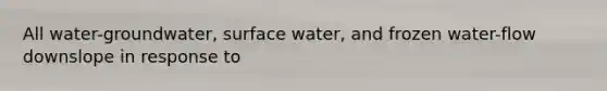 All water-groundwater, surface water, and frozen water-flow downslope in response to