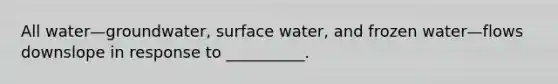 All water—groundwater, surface water, and frozen water—flows downslope in response to __________.