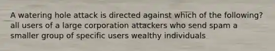 A watering hole attack is directed against which of the following? all users of a large corporation attackers who send spam a smaller group of specific users wealthy individuals