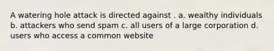 A watering hole attack is directed against . a. wealthy individuals b. attackers who send spam c. all users of a large corporation d. users who access a common website