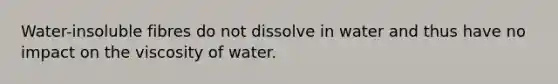 Water-insoluble fibres do not dissolve in water and thus have no impact on the viscosity of water.