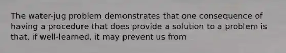 The water-jug problem demonstrates that one consequence of having a procedure that does provide a solution to a problem is that, if well-learned, it may prevent us from
