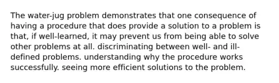 The water-jug problem demonstrates that one consequence of having a procedure that does provide a solution to a problem is that, if well-learned, it may prevent us from being able to solve other problems at all. discriminating between well- and ill-defined problems. understanding why the procedure works successfully. seeing more efficient solutions to the problem.