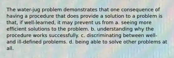 The water-jug problem demonstrates that one consequence of having a procedure that does provide a solution to a problem is that, if well-learned, it may prevent us from a. seeing more efficient solutions to the problem. b. understanding why the procedure works successfully. c. discriminating between well- and ill-defined problems. d. being able to solve other problems at all.