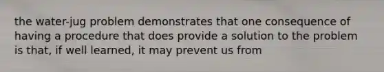 the water-jug problem demonstrates that one consequence of having a procedure that does provide a solution to the problem is that, if well learned, it may prevent us from