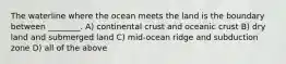 The waterline where the ocean meets the land is the boundary between ________. A) continental crust and oceanic crust B) dry land and submerged land C) mid-ocean ridge and subduction zone D) all of the above