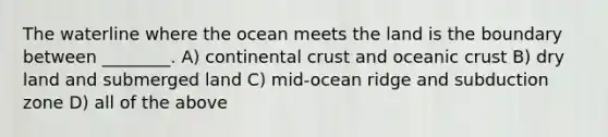 The waterline where the ocean meets the land is the boundary between ________. A) continental crust and oceanic crust B) dry land and submerged land C) mid-ocean ridge and subduction zone D) all of the above