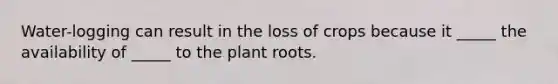 Water-logging can result in the loss of crops because it _____ the availability of _____ to the plant roots.