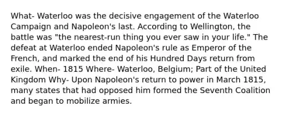 What- Waterloo was the decisive engagement of the Waterloo Campaign and Napoleon's last. According to Wellington, the battle was "the nearest-run thing you ever saw in your life." The defeat at Waterloo ended Napoleon's rule as Emperor of the French, and marked the end of his Hundred Days return from exile. When- 1815 Where- Waterloo, Belgium; Part of the United Kingdom Why- Upon Napoleon's return to power in March 1815, many states that had opposed him formed the Seventh Coalition and began to mobilize armies.