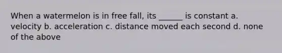 When a watermelon is in free fall, its ______ is constant a. velocity b. acceleration c. distance moved each second d. none of the above