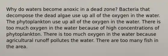 Why do waters become anoxic in a dead zone? Bacteria that decompose the dead algae use up all of the oxygen in the water. The phytoplankton use up all of the oxygen in the water. There is too much oxygen in the water because of high concentrations of phytoplankton. There is too much oxygen in the water because agricultural runoff pollutes the water. There are too many fish in the area.