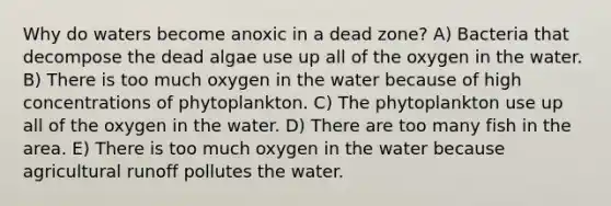 Why do waters become anoxic in a dead zone? A) Bacteria that decompose the dead algae use up all of the oxygen in the water. B) There is too much oxygen in the water because of high concentrations of phytoplankton. C) The phytoplankton use up all of the oxygen in the water. D) There are too many fish in the area. E) There is too much oxygen in the water because agricultural runoff pollutes the water.