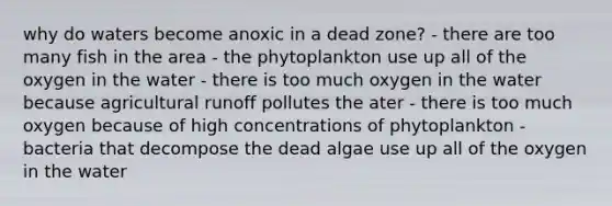 why do waters become anoxic in a dead zone? - there are too many fish in the area - the phytoplankton use up all of the oxygen in the water - there is too much oxygen in the water because agricultural runoff pollutes the ater - there is too much oxygen because of high concentrations of phytoplankton - bacteria that decompose the dead algae use up all of the oxygen in the water