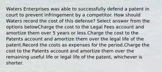 Waters Enterprises was able to successfully defend a patent in court to prevent infringement by a competitor. How should Waters record the cost of this defense? Select answer from the options belowCharge the cost to the Legal Fees account and amortize them over 5 years or less.Charge the cost to the Patents account and amortize them over the legal life of the patent.Record the costs as expenses for the period.Charge the cost to the Patents account and amortize them over the remaining useful life or legal life of the patent, whichever is shorter.