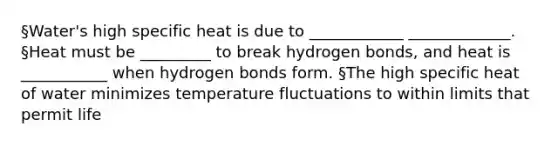 §Water's high specific heat is due to ____________ _____________. §Heat must be _________ to break hydrogen bonds, and heat is ___________ when hydrogen bonds form. §The high specific heat of water minimizes temperature fluctuations to within limits that permit life