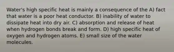 Water's high specific heat is mainly a consequence of the A) fact that water is a poor heat conductor. B) inability of water to dissipate heat into dry air. C) absorption and release of heat when hydrogen bonds break and form. D) high specific heat of oxygen and hydrogen atoms. E) small size of the water molecules.