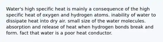 Water's high specific heat is mainly a consequence of the high specific heat of oxygen and hydrogen atoms. inability of water to dissipate heat into dry air. small size of the water molecules. absorption and release of heat when hydrogen bonds break and form. fact that water is a poor heat conductor.