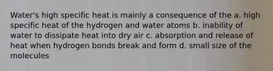 Water's high specific heat is mainly a consequence of the a. high specific heat of the hydrogen and water atoms b. inability of water to dissipate heat into dry air c. absorption and release of heat when hydrogen bonds break and form d. small size of the molecules