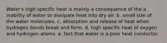 Water's high specific heat is mainly a consequence of the a. inability of water to dissipate heat into dry air. b. small size of the water molecules. c. absorption and release of heat when hydrogen bonds break and form. d. high specific heat of oxygen and hydrogen atoms. e. fact that water is a poor heat conductor.