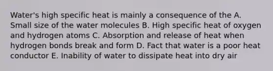 Water's high specific heat is mainly a consequence of the A. Small size of the water molecules B. High specific heat of oxygen and hydrogen atoms C. Absorption and release of heat when hydrogen bonds break and form D. Fact that water is a poor heat conductor E. Inability of water to dissipate heat into dry air