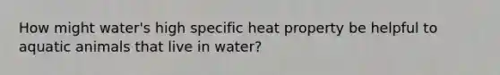 How might water's high specific heat property be helpful to aquatic animals that live in water?