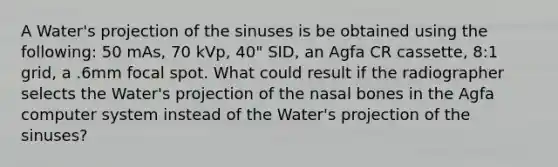 A Water's projection of the sinuses is be obtained using the following: 50 mAs, 70 kVp, 40" SID, an Agfa CR cassette, 8:1 grid, a .6mm focal spot. What could result if the radiographer selects the Water's projection of the nasal bones in the Agfa computer system instead of the Water's projection of the sinuses?