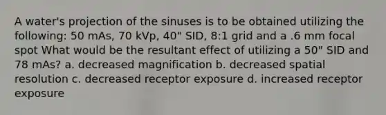 A water's projection of the sinuses is to be obtained utilizing the following: 50 mAs, 70 kVp, 40" SID, 8:1 grid and a .6 mm focal spot What would be the resultant effect of utilizing a 50" SID and 78 mAs? a. decreased magnification b. decreased spatial resolution c. decreased receptor exposure d. increased receptor exposure