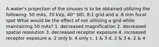 A water's projection of the sinuses is to be obtained utilizing the following: 50 mAs, 70 kVp, 40" SID, 8:1 grid and a .6 mm focal spot What would be the effect of not utilizing a grid while maintaining 50 mAs? 1. decreased magnification 2. decreased spatial resolution 3. decreased receptor exposure 4. increased receptor exposure a. 2 only b. 4 only c. 1 & 3 d. 2 & 3 e. 2 & 4