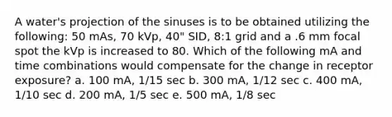 A water's projection of the sinuses is to be obtained utilizing the following: 50 mAs, 70 kVp, 40" SID, 8:1 grid and a .6 mm focal spot the kVp is increased to 80. Which of the following mA and time combinations would compensate for the change in receptor exposure? a. 100 mA, 1/15 sec b. 300 mA, 1/12 sec c. 400 mA, 1/10 sec d. 200 mA, 1/5 sec e. 500 mA, 1/8 sec