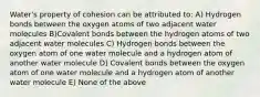 Water's property of cohesion can be attributed to: A) Hydrogen bonds between the oxygen atoms of two adjacent water molecules B)Covalent bonds between the hydrogen atoms of two adjacent water molecules C) Hydrogen bonds between the oxygen atom of one water molecule and a hydrogen atom of another water molecule D) Covalent bonds between the oxygen atom of one water molecule and a hydrogen atom of another water molecule E) None of the above