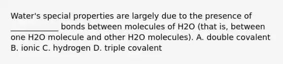 Water's special properties are largely due to the presence of ____________ bonds between molecules of H2O (that is, between one H2O molecule and other H2O molecules). A. double covalent B. ionic C. hydrogen D. triple covalent