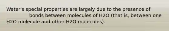 Water's special properties are largely due to the presence of _________ bonds between molecules of H2O (that is, between one H2O molecule and other H2O molecules).