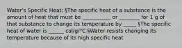 Water's Specific Heat: §The specific heat of a substance is the amount of heat that must be ___________ or ________ for 1 g of that substance to change its temperature by _____ §The specific heat of water is ______ cal/g/°C §Water resists changing its temperature because of its high specific heat