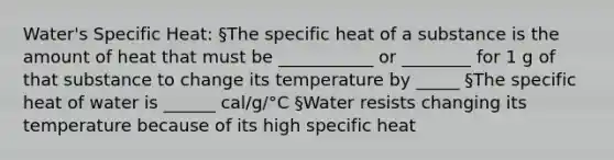 Water's Specific Heat: §The specific heat of a substance is the amount of heat that must be ___________ or ________ for 1 g of that substance to change its temperature by _____ §The specific heat of water is ______ cal/g/°C §Water resists changing its temperature because of its high specific heat