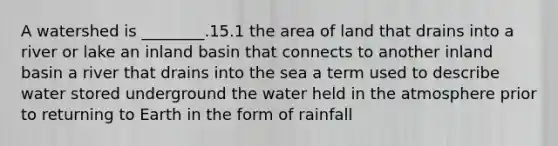 A watershed is ________.15.1 the area of land that drains into a river or lake an inland basin that connects to another inland basin a river that drains into the sea a term used to describe water stored underground the water held in the atmosphere prior to returning to Earth in the form of rainfall