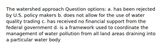 The watershed approach Question options: a. has been rejected by U.S. policy makers b. does not allow for the use of water quality trading c. has received no financial support from the federal government d. is a framework used to coordinate the management of water pollution from all land areas draining into a particular water body