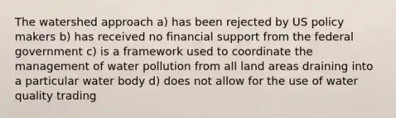 The watershed approach a) has been rejected by US policy makers b) has received no financial support from the federal government c) is a framework used to coordinate the management of water pollution from all land areas draining into a particular water body d) does not allow for the use of water quality trading