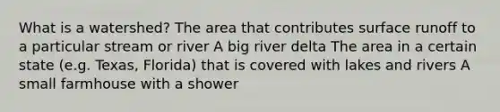 What is a watershed? The area that contributes surface runoff to a particular stream or river A big river delta The area in a certain state (e.g. Texas, Florida) that is covered with lakes and rivers A small farmhouse with a shower