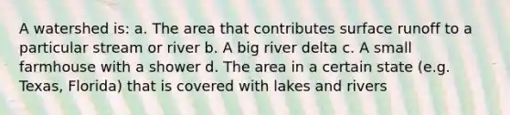 A watershed is: a. The area that contributes surface runoff to a particular stream or river b. A big river delta c. A small farmhouse with a shower d. The area in a certain state (e.g. Texas, Florida) that is covered with lakes and rivers